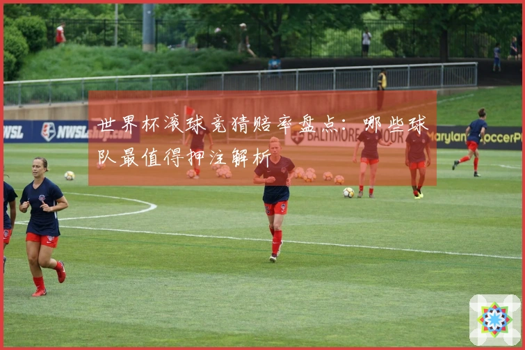 世界杯滚球竞猜赔率盘点：哪些球队最值得押注解析
