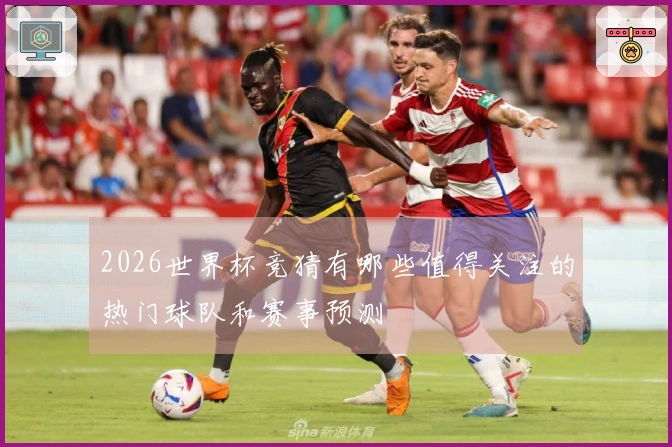 2026世界杯竞猜有哪些值得关注的热门球队和赛事预测